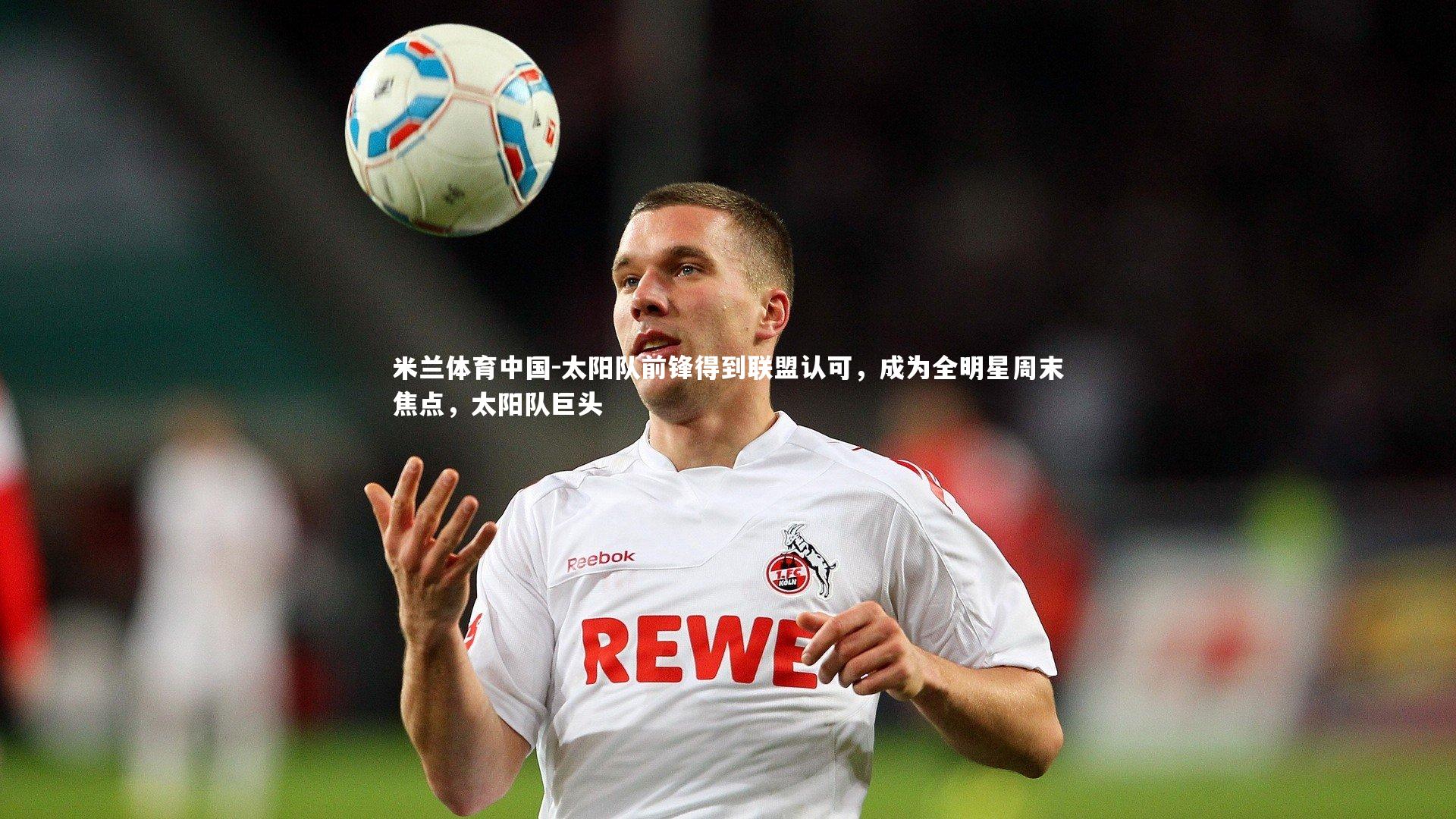 米兰体育中国-太阳队前锋得到联盟认可，成为全明星周末焦点，太阳队巨头