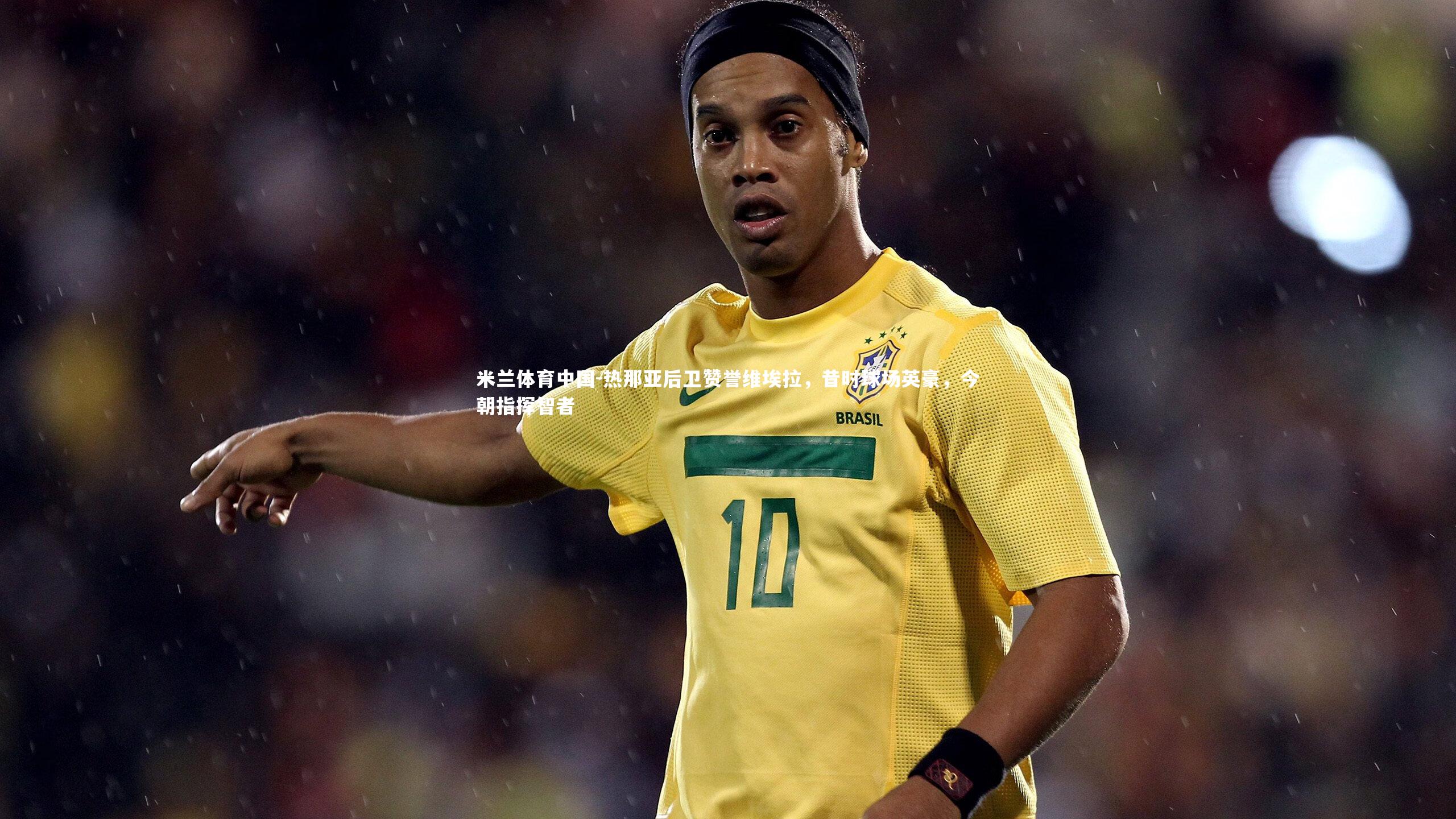 米兰体育中国-热那亚后卫赞誉维埃拉，昔时球场英豪，今朝指挥智者